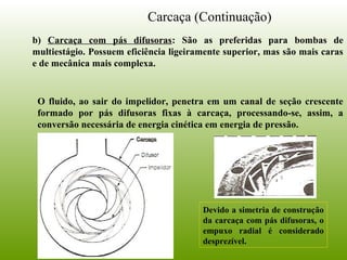 Carcaça (Continuação)
b) Carcaça com pás difusoras: São as preferidas para bombas de
multiestágio. Possuem eficiência ligeiramente superior, mas são mais caras
e de mecânica mais complexa.
O fluido, ao sair do impelidor, penetra em um canal de seção crescente
formado por pás difusoras fixas à carcaça, processando-se, assim, a
conversão necessária de energia cinética em energia de pressão.
Devido a simetria de construção
da carcaça com pás difusoras, o
empuxo radial é considerado
desprezível.
 