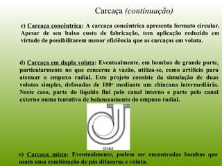 Carcaça (continuação)
c) Carcaça concêntrica: A carcaça concêntrica apresenta formato circular.
Apesar de seu baixo custo de fabricação, tem aplicação reduzida em
virtude de possibilitarem menor eficiência que as carcaças em voluta.
e) Carcaça mista: Eventualmente, podem ser encontradas bombas que
usam uma combinação de pás difusoras e voluta.
d) Carcaça em dupla voluta: Eventualmente, em bombas de grande porte,
particularmente no que concerne à vazão, utiliza-se, como artifício para
atenuar o empuxo radial. Este projeto consiste da simulação de duas
volutas simples, defasadas de 180o
mediante um chincana intermediária.
Neste caso, parte do líquido flui pelo canal interno e parte pelo canal
externo numa tentativa de balanceamento do empuxo radial.
 