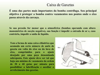 Caixa de Gaxetas
É uma das partes mais importantes da bomba centrífuga. Seu principal
objetivo é proteger a bomba contra vazamentos nos pontos onde o eixo
passa através da carcaça.
Se sua pressão for menor que a atmosférica (bombas operando com altura
manométrica de sucção negativa), sua função é impedir a entrada de ar e, caso
contrário, impedir a saída de líquido.
Tem a forma de uma caixa cilíndrica que
acomoda um certo número de anéis de
gaxeta em volta do eixo ou da luva de
eixo, comprimidos para o ajuste
desejado por uma peça denominada
sobreposta. Este ajuste deve ser tal que
haja um mínimo de vazamento da ordem
de 30 a 60 gotas por minuto para
possibilitar a lubrificação e auxiliar o
arrefecimento das gaxetas.
 