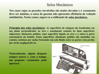 Selos Mecânicos
Nos casos cujas as pressões envolvidas são muito elevadas e o vazamento
deve ser mínimo, a caixa de gaxetas não apresenta eficiência de vedação
satisfatória. Nestes casos, sugere-se a utilização de selos mecânicos.
Princípio dos selos mecânicos: As superfícies de selagem são localizadas em
um plano perpendicular ao eixo e usualmente consiste de duas superfícies
adjacentes altamente polidas; uma superfície ligada ao eixo e a outra à parte
estacionária da bomba. Estas superfícies altamente polidas são mantidas em
contato contínuo por molas formando um selo fluido entre as partes com perdas
por atrito negligenciáveis.
Naturalmente, algum desgaste
sempre ocorre e, com o tempo,
um pequeno vazamento pode
aparecer.
 