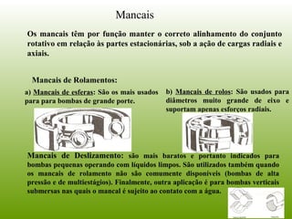 Mancais
Os mancais têm por função manter o correto alinhamento do conjunto
rotativo em relação às partes estacionárias, sob a ação de cargas radiais e
axiais.
Mancais de Rolamentos:
a) Mancais de esferas: São os mais usados
para para bombas de grande porte.
b) Mancais de rolos: São usados para
diâmetros muito grande de eixo e
suportam apenas esforços radiais.
Mancais de Deslizamento: são mais baratos e portanto indicados para
bombas pequenas operando com líquidos limpos. São utilizados também quando
os mancais de rolamento não são comumente disponíveis (bombas de alta
pressão e de multiestágios). Finalmente, outra aplicação é para bombas verticais
submersas nas quais o mancal é sujeito ao contato com a água.
 