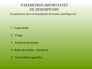Os parâmetros chave de desempenho de bombas centrífugas são:
PARÂMETROS IMPORTANTES
DE DESEMPENHO
1. Capacidade
2. Carga
3. Potência da bomba
4. Ponto de melhor eficiência
5. Velocidade específica
 