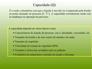 É a vazão volumétrica com que o líquido é movido ou é empurrado pela bomba
ao ponto desejado no processo [L3
T-1
]. A capacidade normalmente muda com
as mudanças na operação do processo.
A capacidade depende de vários fatores como:
• Características do líquido de processo, isto é, densidade, viscosidade, etc.
• Tamanho da bomba e de suas seções de entrada e de saída
• Tamanho do impelidor
• Velocidade de rotação do impelidor RPM
• Tamanho e forma das cavidades entre as palhetas
• Condições de temperatura e pressão da sucção e descarga
Capacidade (Q)
 