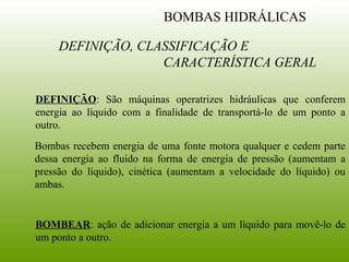 DEFINIÇÃO: São máquinas operatrizes hidráulicas que conferem
energia ao líquido com a finalidade de transportá-lo de um ponto a
outro.
Bombas recebem energia de uma fonte motora qualquer e cedem parte
dessa energia ao fluido na forma de energia de pressão (aumentam a
pressão do líquido), cinética (aumentam a velocidade do líquido) ou
ambas.
DEFINIÇÃO, CLASSIFICAÇÃO E
CARACTERÍSTICA GERAL
BOMBAS HIDRÁLICAS
BOMBEAR: ação de adicionar energia a um líquido para movê-lo de
um ponto a outro.
 