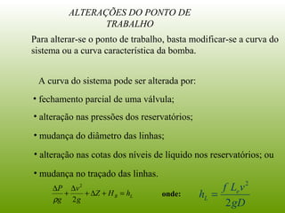 ALTERAÇÕES DO PONTO DE
TRABALHO
Para alterar-se o ponto de trabalho, basta modificar-se a curva do
sistema ou a curva característica da bomba.
• fechamento parcial de uma válvula;
• alteração nas pressões dos reservatórios;
• mudança do diâmetro das linhas;
• alteração nas cotas dos níveis de líquido nos reservatórios; ou
• mudança no traçado das linhas.
A curva do sistema pode ser alterada por:
LB hHZ
g
v
g
P
=+∆+
∆
+
∆
2
2
ρ
onde:
gD
vLf
h e
L
2
2
=
 