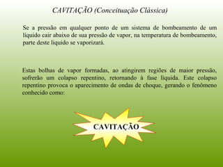 CAVITAÇÃO (Conceituação Clássica)
Se a pressão em qualquer ponto de um sistema de bombeamento de um
líquido cair abaixo de sua pressão de vapor, na temperatura de bombeamento,
parte deste liquido se vaporizará.
Estas bolhas de vapor formadas, ao atingirem regiões de maior pressão,
sofrerão um colapso repentino, retornando à fase líquida. Este colapso
repentino provoca o aparecimento de ondas de choque, gerando o fenômeno
conhecido como:
CAVITAÇÃO
 