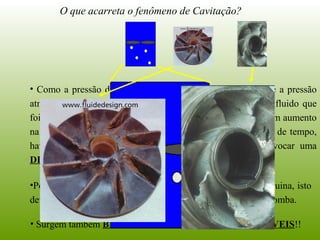 O que acarreta o fenômeno de Cavitação?
• Como a pressão de saída da bomba é, em geral, maior que a pressão
atmosférica, podemos afirmar que haverá a condensação do fluido que
foi convertido para vapor em sua entrada. Portanto, teremos um aumento
na energia dissipada e, como potência é energia por unidade de tempo,
haverá um aumento na potência dissipada, o que irá provocar uma
DIMINUIÇÃO DO RENDIMENTO DA BOMBA!!
•Poderemos ter, ainda, uma diminuição do tempo vida da máquina, isto
devido a eventual EROSÃO dos materiais que constituem a bomba.
• Surgem também BARULHO E VIBRAÇÕES INDESEJÁVEIS!!
 