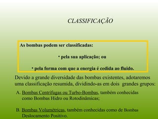 A. Bombas Centrífugas ou Turbo-Bombas, também conhecidas
como Bombas Hidro ou Rotodinâmicas;
B. Bombas Volumétricas, também conhecidas como de Bombas
Deslocamento Positivo.
CLASSIFICAÇÃO
Devido a grande diversidade das bombas existentes, adotaremos
uma classificação resumida, dividindo-as em dois grandes grupos:
As bombas podem ser classificadas:
• pela sua aplicação; ou
• pela forma com que a energia é cedida ao fluido.
 