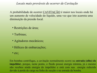 Locais mais prováveis de ocorrer de Cavitação
• Restrições de área;
• Turbinas;
• Agitadores mecânicos;
• Hélices de embarcações;
• etc;
A probabilidade de ocorrer CAVITAÇÃO é maior nos locais onde há
um aumento de velocidade do líquido, uma vez que isto acarreta uma
diminuição da pressão local.
Em bombas centrífugas, a cavitação normalmente ocorre na entrada (olho) do
impelidor, porque, neste ponto, o fluido possui energia mínima, já o mesmo
não recebeu ainda energia do impelidor e está com sua energia reduzida
devido à perda de carga na linha de sucção e na entrada da bomba.
 