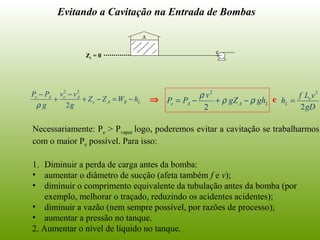 Evitando a Cavitação na Entrada de Bombas
Necessariamente: Pe > Pvapor logo, poderemos evitar a cavitação se trabalharmos
com o maior Pe possível. Para isso:
1. Diminuir a perda de carga antes da bomba:
• aumentar o diâmetro de sucção (afeta também f e v);
• diminuir o comprimento equivalente da tubulação antes da bomba (por
exemplo, melhorar o traçado, reduzindo os acidentes acidentes);
• diminuir a vazão (nem sempre possível, por razões de processo);
• aumentar a pressão no tanque.
2. Aumentar o nível de líquido no tanque.
LBAe
AeAe
hWZZ
g
vv
g
PP
−=−+
−
+
−
2
22
ρ
⇒ LAAe ghgZ
v
PP ρρ
ρ
−+−=
2
2
gD
vLf
h e
L
2
2
=e
Ze = 0
A
e
 