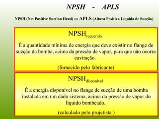 NPSHrequerido
É a quantidade mínima de energia que deve existir no flange de
sucção da bomba, acima da pressão de vapor, para que não ocorra
cavitação.
(fornecido pelo fabricante)
NPSHdisponível
É a energia disponível no flange de sucção de uma bomba
instalada em um dado sistema, acima da pressão de vapor do
líquido bombeado.
(calculado pelo projetista )
NPSH - APLS
NPSH (Net Positive Suction Head) ou APLS (Altura Positiva Líquida de Sucção)
 