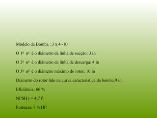 Modelo da Bomba : 3 x 4 -10
O 10
n0
é o diâmetro da linha de sucção: 3 in
O 20
n0
é o diâmetro da linha de descarga: 4 in
O 30
n0
é o diâmetro máximo do rotor: 10 in
Diâmetro do rotor lido na curva característica da bomba:9 in
Eficiência: 66 %
NPSH r = 4,7 ft
Potência: 7 ½ HP
 