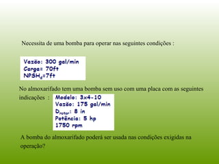 Necessita de uma bomba para operar nas seguintes condições :
No almoxarifado tem uma bomba sem uso com uma placa com as seguintes
indicações :
A bomba do almoxarifado poderá ser usada nas condições exigidas na
operação?
 
