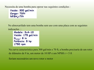 Necessita de uma bomba para operar nas seguintes condições :
No almoxarifado tem uma bomba sem uso com uma placa com as seguintes
indicações :
Na curva característica para 300 gal/min e 70 ft, a bomba precisaria de um rotor
de diâmetro de 9 in, um motor de 10 HP e um NPSH r = 5 ft
Seriam necessários um novo rotor e motor
 
