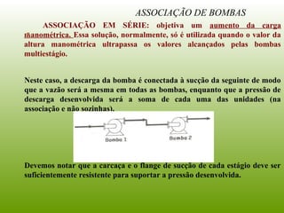 ASSOCIAÇÃO DE BOMBAS
ASSOCIAÇÃO EM SÉRIE: objetiva um aumento da carga
manométrica. Essa solução, normalmente, só é utilizada quando o valor da
altura manométrica ultrapassa os valores alcançados pelas bombas
multiestágio.
Devemos notar que a carcaça e o flange de sucção de cada estágio deve ser
suficientemente resistente para suportar a pressão desenvolvida.
Neste caso, a descarga da bomba é conectada à sucção da seguinte de modo
que a vazão será a mesma em todas as bombas, enquanto que a pressão de
descarga desenvolvida será a soma de cada uma das unidades (na
associação e não sozinhas).
 