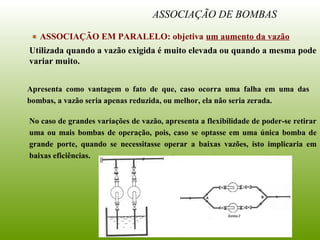 ASSOCIAÇÃO DE BOMBAS
ASSOCIAÇÃO EM PARALELO: objetiva um aumento da vazão
Utilizada quando a vazão exigida é muito elevada ou quando a mesma pode
variar muito.
Apresenta como vantagem o fato de que, caso ocorra uma falha em uma das
bombas, a vazão seria apenas reduzida, ou melhor, ela não seria zerada.
No caso de grandes variações de vazão, apresenta a flexibilidade de poder-se retirar
uma ou mais bombas de operação, pois, caso se optasse em uma única bomba de
grande porte, quando se necessitasse operar a baixas vazões, isto implicaria em
baixas eficiências.
 