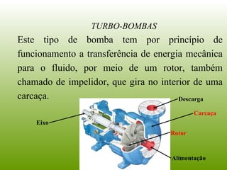 Este tipo de bomba tem por princípio de
funcionamento a transferência de energia mecânica
para o fluido, por meio de um rotor, também
chamado de impelidor, que gira no interior de uma
carcaça.
TURBO-BOMBAS
Rotor
Carcaça
Eixo
Alimentação
Descarga
 