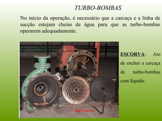 TURBO-BOMBAS
No início da operação, é necessário que a carcaça e a linha de
sucção estejam cheias de água para que as turbo-bombas
operarem adequadamente.
ESCORVA: Ato
de encher a carcaça
de turbo-bombas
com líquido.
 