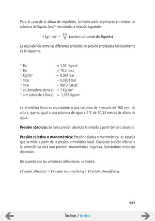Para el caso de la altura de impulsión, también suele expresarse en metros de
columna de líquido (mcl), existiendo la relación siguiente:
La equivalencia entre las diferentes unidades de presión empleadas habitualmente
es la siguiente:
1 Bar = 1,02 Kg/cm2
1 Bar = 10,2 mca
1 Kg/cm2 = 0,981 Bar
1 mca = 0,0981 Bar
1 mca = 9810 Pascal
1 at (atmosfera técnica) = 1 Kg/cm2
1 atm (atmosfera física) = 1,033 Kg/cm2
La atmósfera física es equivalente a una columna de mercurio de 760 mm. de
altura, que es igual a una columna de agua a 4°C de 10,33 metros de altura de
agua.
Presión absoluta: Se llama presión absoluta la medida a partir del cero absoluto.
Presión relativa o manométrica: Presión relativa o manométrica es aquella
que se mide a partir de la presión atmosférica local. Cualquier presión inferior a
la atmosférica será una presión manométrica negativa, llamándose entonces
depresión.
De acuerdo con las anteriores definiciones, se tendrá:
Presión absoluta = Presión manométrica+ Presión atmosférica.
007
10
1 kg / cm2 = (metros columna de líquido)
Índice / Index
 