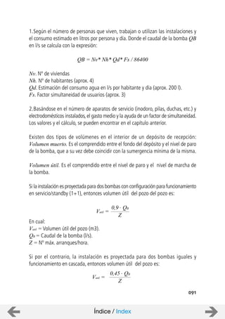 091
1.Según el número de personas que viven, trabajan o utilizan las instalaciones y
el consumo estimado en litros por persona y día. Donde el caudal de la bomba QB
en l/s se calcula con la expresión:
QB = Nv* Nh* Qd* Fs / 86400
Nv. Nº de viviendas
Nh. Nº de habitantes (aprox. 4)
Qd. Estimación del consumo agua en l/s por habitante y día (aprox. 200 l).
Fs. Factor simultaneidad de usuarios (aprox. 3)
2.Basándose en el número de aparatos de servicio (inodoro, pilas, duchas, etc.) y
electrodomésticos instalados,el gasto medio y la ayuda de un factor de simultaneidad.
Los valores y el cálculo, se pueden encontrar en el capítulo anterior.
Existen dos tipos de volúmenes en el interior de un depósito de recepción:
Volumen muerto. Es el comprendido entre el fondo del depósito y el nivel de paro
de la bomba, que a su vez debe coincidir con la sumergencia mínima de la misma.
Volumen útil. Es el comprendido entre el nivel de paro y el nivel de marcha de
la bomba.
Si la instalación es proyectada para dos bombas con configuración para funcionamiento
en servicio/standby (1+1), entonces volumen útil del pozo del pozo es:
En cual:
Vutil = Volumen útil del pozo (m3).
QB = Caudal de la bomba (l/s).
Z = Nº máx. arranques/hora.
Si por el contrario, la instalación es proyectada para dos bombas iguales y
funcionamiento en cascada, entonces volumen útil del pozo es:
Vutil =
0,9 . QB
Z
Vutil =
0,45 . QB
Z
Índice / Index
 