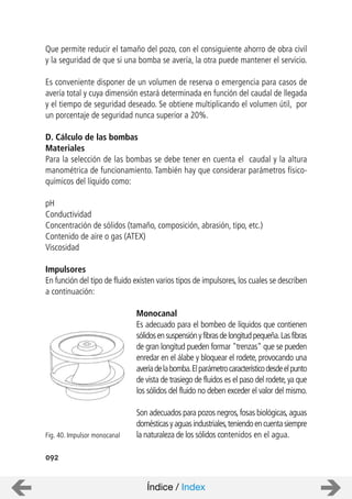 092
Que permite reducir el tamaño del pozo, con el consiguiente ahorro de obra civil
y la seguridad de que si una bomba se avería, la otra puede mantener el servicio.
Es conveniente disponer de un volumen de reserva o emergencia para casos de
avería total y cuya dimensión estará determinada en función del caudal de llegada
y el tiempo de seguridad deseado. Se obtiene multiplicando el volumen útil, por
un porcentaje de seguridad nunca superior a 20%.
D. Cálculo de las bombas
Materiales
Para la selección de las bombas se debe tener en cuenta el caudal y la altura
manométrica de funcionamiento. También hay que considerar parámetros físico-
químicos del líquido como:
pH
Conductividad
Concentración de sólidos (tamaño, composición, abrasión, tipo, etc.)
Contenido de aire o gas (ATEX)
Viscosidad
Impulsores
En función del tipo de fluido existen varios tipos de impulsores, los cuales se describen
a continuación:
Monocanal
Es adecuado para el bombeo de líquidos que contienen
sólidosensuspensiónyfibrasdelongitudpequeña.Lasfibras
de gran longitud pueden formar "trenzas" que se pueden
enredar en el álabe y bloquear el rodete, provocando una
averíadelabomba.Elparámetrocaracterísticodesdeelpunto
de vista de trasiego de fluidos es el paso del rodete,ya que
los sólidos del fluido no deben exceder el valor del mismo.
Son adecuados para pozos negros,fosas biológicas,aguas
domésticasyaguasindustriales,teniendoencuentasiempre
la naturaleza de los sólidos contenidos en el agua.Fig. 40. Impulsor monocanal
Índice / Index
 