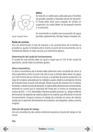 094
Hélice
Se trata de un rodete axial, adecuado para el bombeo
de grandes caudales y reducidas alturas de elevación.
El fluido debe estar poco cargado de sólidos en
suspensión, los cuales deben ser de pequeño tamaño
y no abrasivos.
Se recomienda su empleo para evacuación de aguas
pluviales, agotamientos, drenaje, fangos activados, etc.
Punto de servicio
Una vez determinado el tipo de impulsor y las características de la bomba se
procederá a ajustar la hidráulica de la misma al punto de funcionamiento, con la
finalidad de obtener el mejor servicio y el rendimiento óptimo.
Determinación del caudal de funcionamiento:
El caudal de cada bomba debe ser igual o mayor que el 125 % del caudal de
aportación, siendo todas las bombas iguales.
Altura manométrica:
La altura manométrica de la bomba debe obtenerse como resultado de sumar la
altura geométrica entre el punto más alto al que la bomba debe elevar las aguas
y el nivel mínimo de las mismas en el pozo, y la pérdida de presión producida a lo
largo de la tubería, calculada por los métodos usuales, desde la sumergencia mínima
de la bomba hasta el punto más elevado. Desde el punto de conexión con el colector
horizontal,o desde el punto de elevación,la tubería debe dimensionarse correctamente,
teniendo en cuenta que la velocidad del fluido por la misma se mantenga por
encima de 0,6 ÷ 1 m/s.Velocidades inferiores pueden provocar un peligro evidente
de formación de depósito de materia sólida en las tuberías que dificultarán el normal
funcionamiento. Tampoco interesa el trabajo de la bomba en zonas de máximo
caudal, por la aparición de fenómenos de cavitación, con desgastes, ruidos y marcha
irregular.
Selección del punto de trabajo:
Una vez conocidos los dos valores anteriores buscamos el punto de trabajo en las
curvas.
Fig.43. Impulsor hélice
Índice / Index
 