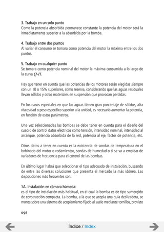 096
3. Trabajo en un solo punto
Como la potencia absorbida permanece constante la potencia del motor será la
inmediatamente superior a la absorbida por la bomba.
4. Trabajo entre dos puntos
Al variar el consumo se tomara como potencia del motor la máxima entre los dos
puntos.
5. Trabajo en cualquier punto
Se tomara como potencia nominal del motor la máxima consumida a lo largo de
la curva Q-H.
Hay que tener en cuenta que las potencias de los motores serán elegidas siempre
con un 10 o 15% superiores, como reserva, considerando que las aguas residuales
llevan sólidos y otros materiales en suspensión que provocan perdidas.
En los casos especiales en que las aguas tienen gran porcentaje de sólidos, alta
viscosidad o peso específico superior a la unidad, es necesario aumentar la potencia,
en función de estos parámetros.
Una vez seleccionadas las bombas se debe tener en cuenta para el diseño del
cuadro de control datos eléctricos como tensión, intensidad nominal, intensidad al
arranque, potencia absorbida de la red, potencia al eje, factor de potencia, etc.
Otros datos a tener en cuenta es la existencia de sondas de temperatura en el
bobinado del motor o rodamientos, sondas de humedad o si se va a emplear de
variadores de frecuencia para el control de las bombas.
En último lugar habrá que seleccionar el tipo adecuado de instalación, buscando
de entre las diversas soluciones que presenta el mercado la más idónea. Las
disposiciones más frecuentes son:
1A. Instalación en cámara húmeda:
es el tipo de instalación más habitual, en el cual la bomba es de tipo sumergido
de construcción compacta. La bomba, a la que se acopla una guía deslizadera, se
monta sobre una sistema de acoplamiento fijado al suelo mediante tornillos, provisto
Índice / Index
 