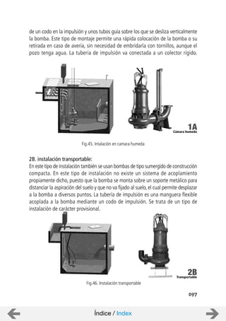 097
de un codo en la impulsión y unos tubos guía sobre los que se desliza verticalmente
la bomba. Este tipo de montaje permite una rápida colocación de la bomba o su
retirada en caso de avería, sin necesidad de embridarla con tornillos, aunque el
pozo tenga agua. La tubería de impulsión va conectada a un colector rígido.
2B. instalación transportable:
En este tipo de instalación también se usan bombas de tipo sumergido de construcción
compacta. En este tipo de instalación no existe un sistema de acoplamiento
propiamente dicho, puesto que la bomba se monta sobre un soporte metálico para
distanciar la aspiración del suelo y que no va fijado al suelo, el cual permite desplazar
a la bomba a diversos puntos. La tubería de impulsión es una manguera flexible
acoplada a la bomba mediante un codo de impulsión. Se trata de un tipo de
instalación de carácter provisional.
Fig.45. Intalación en camara humeda
Fig.46. Instalación transportable
Índice / Index
Cámara humeda
1A
Transportable
2B
 