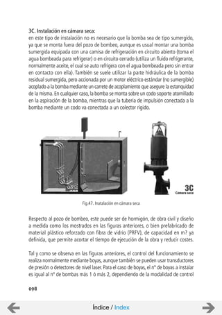 098
3C. Instalación en cámara seca:
en este tipo de instalación no es necesario que la bomba sea de tipo sumergido,
ya que se monta fuera del pozo de bombeo, aunque es usual montar una bomba
sumergida equipada con una camisa de refrigeración en circuito abierto (toma el
agua bombeada para refrigerar) o en circuito cerrado (utiliza un fluido refrigerante,
normalmente aceite, el cual se auto refrigera con el agua bombeada pero sin entrar
en contacto con ella). También se suele utilizar la parte hidráulica de la bomba
residual sumergida, pero accionada por un motor eléctrico estándar (no sumergible)
acoplado a la bomba mediante un carrete de acoplamiento que asegure la estanquidad
de la misma. En cualquier caso, la bomba se monta sobre un codo soporte atornillado
en la aspiración de la bomba, mientras que la tubería de impulsión conectada a la
bomba mediante un codo va conectada a un colector rígido.
Respecto al pozo de bombeo, este puede ser de hormigón, de obra civil y diseño
a medida como los mostrados en las figuras anteriores, o bien prefabricado de
material plástico reforzado con fibra de vidrio (PRFV), de capacidad en m? ya
definida, que permite acortar el tiempo de ejecución de la obra y reducir costes.
Tal y como se observa en las figuras anteriores, el control del funcionamiento se
realiza normalmente mediante boyas, aunque también se pueden usar transductores
de presión o detectores de nivel laser. Para el caso de boyas, el nº de boyas a instalar
es igual al nº de bombas más 1 ó más 2, dependiendo de la modalidad de control
Fig.47. Inatalación en cámara seca
Índice / Index
Cámara seca
3C
 