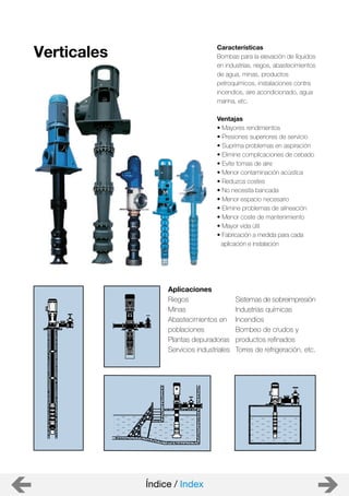 Aplicaciones
Riegos
Minas
Abastecimientos en
poblaciones
Plantas depuradoras
Servicios industriales
Verticales Características
Bombas para la elevación de líquidos
en industrias, riegos, abastecimientos
de agua, minas, productos
petroquímicos, instalaciones contra
incendios, aire acondicionado, agua
marina, etc.
Ventajas
• Mayores rendimientos
• Presiones superiores de servicio
• Suprima problemas en aspiración
• Elimine complicaciones de cebado
• Evite tomas de aire
• Menor contaminación acústica
• Reduzca costes
• No necesita bancada
• Menor espacio necesario
• Elimine problemas de alineación
• Menor coste de mantenimiento
• Mayor vida útil
• Fabricación a medida para cada
aplicación e instalación
Sistemas de sobreimpresión
Industrias químicas
Incendios
Bombeo de crudos y
productos refinados
Torres de refrigeración, etc.
Índice / Index
 