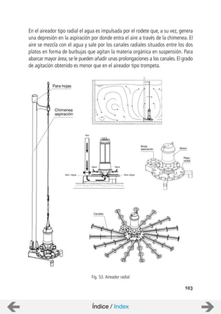 103
En el aireador tipo radial el agua es impulsada por el rodete que, a su vez, genera
una depresión en la aspiración por donde entra el aire a través de la chimenea. El
aire se mezcla con el agua y sale por los canales radiales situados entre los dos
platos en forma de burbujas que agitan la materia orgánica en suspensión. Para
abarcar mayor área, se le pueden añadir unas prolongaciones a los canales. El grado
de agitación obtenido es menor que en el aireador tipo trompeta.
Fig. 53. Aireador radial
Motor
Brida
aspiración
Plato
radial
Chimenea
aspiración
Para hojas
Canales
Aire
Agua
AguaAire + AguaAire+
Agua
Índice / Index
 