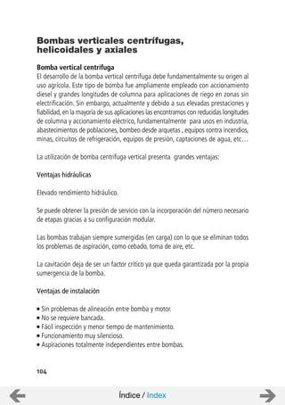 104
Bomba vertical centrífuga
El desarrollo de la bomba vertical centrífuga debe fundamentalmente su origen al
uso agrícola. Este tipo de bomba fue ampliamente empleado con accionamiento
diesel y grandes longitudes de columna para aplicaciones de riego en zonas sin
electrificación. Sin embargo, actualmente y debido a sus elevadas prestaciones y
fiabilidad, en la mayoría de sus aplicaciones las encontramos con reducidas longitudes
de columna y accionamiento eléctrico, fundamentalmente para usos en industria,
abastecimientos de poblaciones, bombeo desde arquetas , equipos contra incendios,
minas, circuitos de refrigeración, equipos de presión, captaciones de agua, etc…
La utilización de bomba centrífuga vertical presenta grandes ventajas:
Ventajas hidráulicas
Elevado rendimiento hidráulico.
Se puede obtener la presión de servicio con la incorporación del número necesario
de etapas gracias a su configuración modular.
Las bombas trabajan siempre sumergidas (en carga) con lo que se eliminan todos
los problemas de aspiración, como cebado, toma de aire, etc.
La cavitación deja de ser un factor crítico ya que queda garantizada por la propia
sumergencia de la bomba.
Ventajas de instalación
Sin problemas de alineación entre bomba y motor.
No se requiere bancada.
Fácil inspección y menor tiempo de mantenimiento.
Funcionamiento muy silencioso.
Aspiraciones totalmente independientes entre bombas.
Bombas verticales centrífugas,
helicoidales y axiales
Índice / Index
 