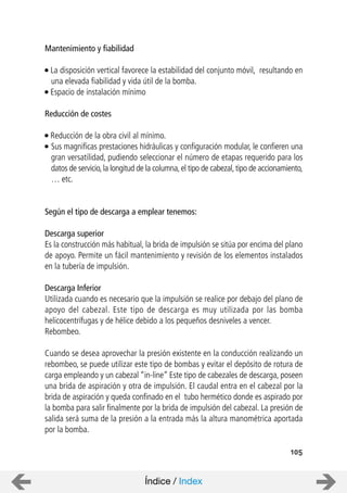 Mantenimiento y fiabilidad
La disposición vertical favorece la estabilidad del conjunto móvil, resultando en
una elevada fiabilidad y vida útil de la bomba.
Espacio de instalación mínimo
Reducción de costes
Reducción de la obra civil al mínimo.
Sus magnificas prestaciones hidráulicas y configuración modular, le confieren una
gran versatilidad, pudiendo seleccionar el número de etapas requerido para los
datos de servicio,la longitud de la columna,el tipo de cabezal,tipo de accionamiento,
… etc.
Según el tipo de descarga a emplear tenemos:
Descarga superior
Es la construcción más habitual, la brida de impulsión se sitúa por encima del plano
de apoyo. Permite un fácil mantenimiento y revisión de los elementos instalados
en la tubería de impulsión.
Descarga Inferior
Utilizada cuando es necesario que la impulsión se realice por debajo del plano de
apoyo del cabezal. Este tipo de descarga es muy utilizada por las bomba
helicocentrífugas y de hélice debido a los pequeños desniveles a vencer.
Rebombeo.
Cuando se desea aprovechar la presión existente en la conducción realizando un
rebombeo, se puede utilizar este tipo de bombas y evitar el depósito de rotura de
carga empleando y un cabezal “in-line” Este tipo de cabezales de descarga, poseen
una brida de aspiración y otra de impulsión. El caudal entra en el cabezal por la
brida de aspiración y queda confinado en el tubo hermético donde es aspirado por
la bomba para salir finalmente por la brida de impulsión del cabezal. La presión de
salida será suma de la presión a la entrada más la altura manométrica aportada
por la bomba.
105
Índice / Index
 