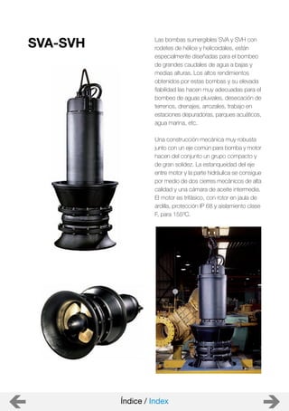 Índice / Index
Las bombas sumergibles SVA y SVH con
rodetes de hélice y helicoidales, están
especialmente diseñadas para el bombeo
de grandes caudales de agua a bajas y
medias alturas. Los altos rendimientos
obtenidos por estas bombas y su elevada
fiabilidad las hacen muy adecuadas para el
bombeo de aguas pluviales, desecación de
terrenos, drenajes, arrozales, trabajo en
estaciones depuradoras, parques acuáticos,
agua marina, etc.
Una construcción mecánica muy robusta
junto con un eje común para bomba y motor
hacen del conjunto un grupo compacto y
de gran solidez. La estanqueidad del eje
entre motor y la parte hidráulica se consigue
por medio de dos cierres mecánicos de alta
calidad y una cámara de aceite intermedia.
El motor es trifásico, con rotor en jaula de
ardilla, protección IP 68 y aislamiento clase
F, para 155ºC.
SVA-SVH
 