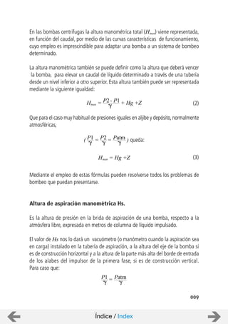 En las bombas centrifugas la altura manométrica total (Hman) viene representada,
en función del caudal, por medio de las curvas características de funcionamiento,
cuyo empleo es imprescindible para adaptar una bomba a un sistema de bombeo
determinado.
La altura manométrica también se puede definir como la altura que deberá vencer
la bomba, para elevar un caudal de líquido determinado a través de una tubería
desde un nivel inferior a otro superior. Esta altura también puede ser representada
mediante la siguiente igualdad:
Que para el caso muy habitual de presiones iguales en aljibe y depósito, normalmente
atmosféricas,
Mediante el empleo de estas fórmulas pueden resolverse todos los problemas de
bombeo que puedan presentarse.
Altura de aspiración manométrica Hs.
Es la altura de presión en la brida de aspiración de una bomba, respecto a la
atmósfera libre, expresada en metros de columna de líquido impulsado.
El valor de Hs nos lo dará un vacuómetro (o manómetro cuando la aspiración sea
en carga) instalado en la tubería de aspiración, a la altura del eje de la bomba si
es de construcción horizontal y a la altura de la parte más alta del borde de entrada
de los alabes del impulsor de la primera fase, si es de construcción vertical.
Para caso que:
009
Hman = P2- P1 + Hg +Z
( P1 P2 Patm= = ) queda:
Hman = Hg +Z
P1 Patm=
(2)
(3)
Índice / Index
 