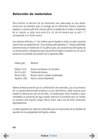 Para facilitar la elección de los materiales mas adecuados en que deban
construirse las bombas para el trasiego de los diferentes fluidos, podemos
emplear su número pH. Este número pH es la medida de la acidez o alcalinidad
de un liquido, su valor varia entre 0 y 14, de tal manera que un pH = 7
corresponde a un fluido neutro.
Los números inferiores a 7 nos indican que el liquido es ácido, en valor creciente
cuanto más nos separemos de 7 y los números pH superiores a 7 indican alcalinidad
creciente hasta un máximo de 14. El pH es pues, una característica del liquido, de
su concentración y temperatura que nos permitirá elegir el material con el cual se
construirá una bomba, de acuerdo con la siguiente tabla:
Valores pH Material
Inferior a 3,5 Aceros resistentes a la corrosión.
De 3,5 a 6,0 Totalmente bronce.
De 6,0 a 8,0 Bronce, hierro o ambos combinados.
Superior a 8,0 Hierro o acero totalmente.
Deberá tenerse presente que la combinación de materiales, que en presencia
de un liquido determinado produzca un par electrolítico, debe evitarse para
impedir la destrucción de uno de ellos. La combinación hierro fundido y acero
inoxidable, en presencia de agua salada, destruirá la fundición gris; en cambio
no produce este liquido ningún efecto sobre cada uno de estos materiales
separadamente.
La tabla siguiente nos indica los materiales para la construcción de las bombas de
acuerdo con las propiedades del líquido a elevar.
Selección de materiales
108
Índice / Index
 