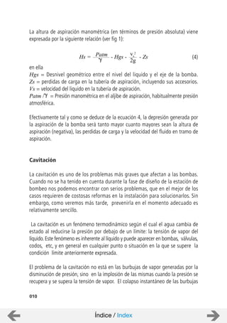 La altura de aspiración manométrica (en términos de presión absoluta) viene
expresada por la siguiente relación (ver fig 1):
en ella
Hgs = Desnivel geométrico entre el nivel del liquido y el eje de la bomba.
Zs = perdidas de carga en la tubería de aspiración, incluyendo sus accesorios.
Vs = velocidad del liquido en la tubería de aspiración.
Patm / = Presión manométrica en el aljibe de aspiración, habitualmente presión
atmosférica.
Efectivamente tal y como se deduce de la ecuación 4, la depresión generada por
la aspiración de la bomba será tanto mayor cuanto mayores sean la altura de
aspiración (negativa), las perdidas de carga y la velocidad del fluido en tramo de
aspiración.
Cavitación
La cavitación es uno de los problemas más graves que afectan a las bombas.
Cuando no se ha tenido en cuenta durante la fase de diseño de la estación de
bombeo nos podemos encontrar con serios problemas, que en el mejor de los
casos requieren de costosas reformas en la instalación para solucionarlos. Sin
embargo, como veremos más tarde, prevenirla en el momento adecuado es
relativamente sencillo.
La cavitación es un fenómeno termodinámico según el cual el agua cambia de
estado al reducirse la presión por debajo de un límite: la tensión de vapor del
líquido. Este fenómeno es inherente al líquido y puede aparecer en bombas, válvulas,
codos, etc, y en general en cualquier punto o situación en la que se supere la
condición límite anteriormente expresada.
El problema de la cavitación no está en las burbujas de vapor generadas por la
disminución de presión, sino en la implosión de las mismas cuando la presión se
recupera y se supera la tensión de vapor. El colapso instantáneo de las burbujas
010
Hs = Patm - Hgs -
vs
2
2g
- Zs (4)
Índice / Index
 