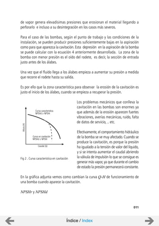 de vapor genera elevadísimas presiones que erosionan el material llegando a
perforarlo e incluso a su desintegración en los casos más severos.
Para el caso de las bombas, según el punto de trabajo y las condiciones de la
instalación, se pueden producir presiones suficientemente bajas en la aspiración
como para que aparezca la cavitación. Esta depresión en la aspiración de la bomba
se puede calcular con la ecuación 4 anteriormente desarrollada. La zona de la
bomba con menor presión es el oído del rodete, es decir, la sección de entrada
justo antes de los álabes.
Una vez que el fluido llega a los álabes empieza a aumentar su presión a medida
que recorre el rodete hasta su salida.
Es por ello que la zona característica para observar la erosión de la cavitación es
justo el inicio de los álabes, cuando se empieza a recuperar la presión.
Los problemas mecánicos que conlleva la
cavitación en las bombas son enormes ya
que además de la erosión aparecen fuertes
vibraciones, averías mecánicas, ruido, falta
de datos de servicio, .. etc.
Efectivamente, el comportamiento hidráulico
de la bomba se ve muy afectado. Cuando se
produce la cavitación, es porque la presión
ha igualado a la tensión de valor del líquido,
y si se intenta aumentar el caudal abriendo
la válvula de impulsión lo que se consigue es
generar más vapor, ya que durante el cambio
de estado la presión permanecerá constante.
En la gráfica adjunta vemos como cambian la curva Q-H de funcionamiento de
una bomba cuando aparece la cavitación.
NPSHr y NPSHd
011
Fig 2 . Curva característica en cavitación
Curva en cavitación
NPSHd NPSHr
Curva característica
NPSHd NPSHr
Altura(H)
Caudal (Q)
Índice / Index
 