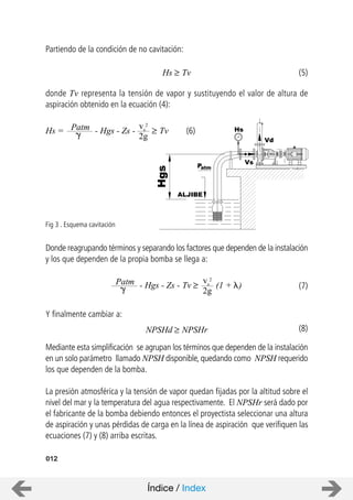Partiendo de la condición de no cavitación:
donde Tv representa la tensión de vapor y sustituyendo el valor de altura de
aspiración obtenido en la ecuación (4):
Donde reagrupando términos y separando los factores que dependen de la instalación
y los que dependen de la propia bomba se llega a:
Y finalmente cambiar a:
Mediante esta simplificación se agrupan los términos que dependen de la instalación
en un solo parámetro llamado NPSH disponible, quedando como NPSH requerido
los que dependen de la bomba.
La presión atmosférica y la tensión de vapor quedan fijadas por la altitud sobre el
nivel del mar y la temperatura del agua respectivamente. El NPSHr será dado por
el fabricante de la bomba debiendo entonces el proyectista seleccionar una altura
de aspiración y unas pérdidas de carga en la línea de aspiración que verifiquen las
ecuaciones (7) y (8) arriba escritas.
012
IDEAL
8
10
6
Kg/cm
0
2
2
4
Hs
ALJIBE
Vs
Vd
Patm
Hgs
Fig 3 . Esquema cavitación
Hs = Patm - Hgs - Zs -
vs
2
2g
Tv
Hs Tv
Patm - Hgs - Zs -
vs
2
2g
Tv (1 + )
NPSHd NPSHr
(5)
(6)
(7)
(8)
Índice / Index
 