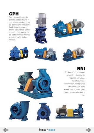 RNI
Bombas adecuadas para
elevación y trasiego de
líquidos en: Minas,
industrias, riego,
construcción, instalaciones
de calefacción y aire
acondicionado, municipios,
equipos contra-incendios
etc.
CPH
Bombas centrífugas de
cámara partida de una y
dos etapas con las bridas
de aspiración e impulsión
fundidas en su cuerpo
inferior para permitir un fácil
acceso y desmontaje de
las partes móviles evitando
la desconexión de las
tuberías.
Índice / Index
 