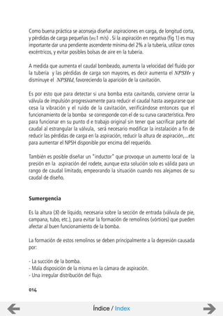 Como buena práctica se aconseja diseñar aspiraciones en carga, de longitud corta,
y pérdidas de carga pequeñas (v 1 m/s) . Si la aspiración en negativa (fig 1) es muy
importante dar una pendiente ascendente mínima del 2% a la tubería, utilizar conos
excéntricos, y evitar posibles bolsas de aire en la tubería.
A medida que aumenta el caudal bombeado, aumenta la velocidad del fluido por
la tubería y las pérdidas de carga son mayores, es decir aumenta el NPSHr y
disminuye el NPSHd, favoreciendo la aparición de la cavitación.
Es por esto que para detectar si una bomba esta cavitando, conviene cerrar la
válvula de impulsión progresivamente para reducir el caudal hasta asegurarse que
cesa la vibración y el ruido de la cavitación, verificándose entonces que el
funcionamiento de la bomba se corresponde con el de su curva característica. Pero
para funcionar en su punto d e trabajo original sin tener que sacrificar parte del
caudal al estrangular la válvula, será necesario modificar la instalación a fin de
reducir las pérdidas de carga en la aspiración, reducir la altura de aspiración,...etc
para aumentar el NPSH disponible por encima del requerido.
También es posible diseñar un “inductor” que provoque un aumento local de la
presión en la aspiración del rodete, aunque esta solución solo es válida para un
rango de caudal limitado, empeorando la situación cuando nos alejamos de su
caudal de diseño.
Sumergencia
Es la altura (S) de líquido, necesaria sobre la sección de entrada (válvula de pie,
campana, tubo, etc.), para evitar la formación de remolinos (vórtices) que pueden
afectar al buen funcionamiento de la bomba.
La formación de estos remolinos se deben principalmente a la depresión causada
por:
- La succión de la bomba.
- Mala disposición de la misma en la cámara de aspiración.
- Una irregular distribución del flujo.
014
Índice / Index
 