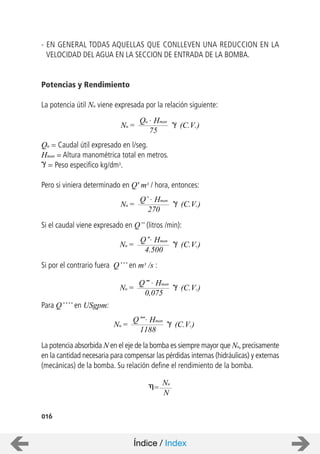 - EN GENERAL TODAS AQUELLAS QUE CONLLEVEN UNA REDUCCION EN LA
VELOCIDAD DEL AGUA EN LA SECCION DE ENTRADA DE LA BOMBA.
Potencias y Rendimiento
La potencia útil Nu viene expresada por la relación siguiente:
Qu = Caudal útil expresado en l/seg.
Hman = Altura manométrica total en metros.
= Peso especifico kg/dm3.
Pero si viniera determinado en Q' m3 / hora, entonces:
Si el caudal viene expresado en Q” (litros /min):
Si por el contrario fuera Q’’’ en m3 /s :
Para Q’’’’ en USgpm:
La potencia absorbida N en el eje de la bomba es siempre mayor que Nu,precisamente
en la cantidad necesaria para compensar las pérdidas internas (hidráulicas) y externas
(mecánicas) de la bomba. Su relación define el rendimiento de la bomba.
016
Qu . Hman
Nu = (C.V.)
75
Q’ . Hman
Nu = (C.V.)
270
Q’’. Hman
Nu = (C.V.)
4.500
Q’’’ . Hman
Nu = (C.V.)
0,075
Q’’’’. Hman
Nu = (C.V.)
1188
Nu
=
N
Índice / Index
 