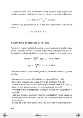 022
Si en la instalación, como generalmente ocurre, existiesen conos difusores, las
pérdidas de presión en ellos producidas, las calcularemos mediante la relación
En definitiva, las pérdidas totales en la aspiración ZS será la suma de todas las
anteriores:
Máxima Altura de Aspiración Geométrica
Para obtener en una instalación la máxima altura de aspiración geométrica (Hgs)
posible, será necesario reducir al mínimo los parámetros que puedan provocar una
disminución del valor de NPSHd. Retomando las ecuaciones 7 y 8, se puede escribir:
Para maximizar la altura de aspiración geométrica, deberemos cumplir los siguientes
requisitos:
- Mantener la temperatura del líquido lo más baja posible (menor Tv).
- La altura de emplazamiento cercana al nivel del mar (mayor Patm/ ).
- Tubería de aspiración corta y de diámetro amplio (menores perdidas de carga Zs).
- Codos de gran radio de curvatura (menores pérdidas de carga Zs).
- Velocidad del líquido comprendida entre 0,5 y 1 m/seg (menores pérdidas de
carga Zs).
- Tubería de aspiración ascendente hacia la bomba desde el nivel del líquido, y si
hubiera algún tramo horizontal se instalará con suave pendiente de un 2 por 100
como mínimo.
- El cono de unión entre tubería y brida de aspiración de la bomba será de
2g
hc = 0,3 a 0,4 (metros)
vs2
2
vs1
2
-
Zs = ha + ht + hacc + hc
Patm - Hgs - Zs - TvNPSHd = NPSHr
Patm - Zs - Tv - NPSHrHgs
Índice / Index
 
