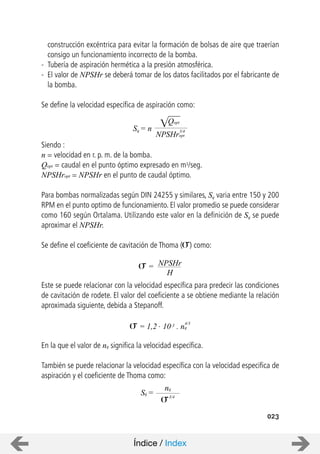 023
construcción excéntrica para evitar la formación de bolsas de aire que traerían
consigo un funcionamiento incorrecto de la bomba.
- Tubería de aspiración hermética a la presión atmosférica.
- El valor de NPSHr se deberá tomar de los datos facilitados por el fabricante de
la bomba.
Se define la velocidad específica de aspiración como:
Siendo :
n = velocidad en r. p. m. de la bomba.
Qopt = caudal en el punto óptimo expresado en m3/seg.
NPSHropt = NPSHr en el punto de caudal óptimo.
Para bombas normalizadas según DIN 24255 y similares, Sq varia entre 150 y 200
RPM en el punto optimo de funcionamiento. El valor promedio se puede considerar
como 160 según Ortalama. Utilizando este valor en la definición de Sq se puede
aproximar el NPSHr.
Se define el coeficiente de cavitación de Thoma ( ) como:
Este se puede relacionar con la velocidad específica para predecir las condiciones
de cavitación de rodete. El valor del coeficiente a se obtiene mediante la relación
aproximada siguiente, debida a Stepanoff.
En la que el valor de nq significa la velocidad específica.
También se puede relacionar la velocidad específica con la velocidad especifica de
aspiración y el coeficiente de Thoma como:
Sq = n
Qopt
NPSHropt
3/4
NPSHr=
H
= 1,2 . 10-3 . nq
4/3
nq
Sq = 3/4
Índice / Index
 