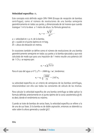 024
Velocidad específica nq
Este concepto está definido según DIN-1944 (Ensayo de recepción de bombas
centrifugas), como el número de revoluciones de una bomba semejante
geométricamente en todas sus partes, y dimensionada de tal manera que cuando
trasiegue 1 m3/s lo eleve a 1 metro de altura. Su fórmula general es:
n = velocidad en r. p. m. de la bomba.
Q = caudal en el punto óptimo en m3/seg.
H = altura de elevación en metros.
En ocasiones también se define como el número de revoluciones de una bomba
geométricamente semejante en todas sus partes a la bomba ejecutada y que está
calculada de modo que para una impulsión de 1 metro resulte una potencia útil
de 1 CV y se expresa por:
Para el caso del agua a 4 ºC y = 1000 kg / m3, tendremos:
La velocidad especifica es un criterio de semejanza de las bombas centrifugas,
relacionándose con ella casi todas las constantes de cálculo de las mismas.
Para calcular la velocidad específica de una bomba centrifuga se debe aplicar la
formula definida anteriormente en el punto óptimo de la curva característica Q-H,
es decir, donde el rendimiento es máximo.
Cuando se trate de bombas de varias fases, la velocidad específica se refiere a la
de una de sus fases. Si la bomba es de doble aspiración, entonces se obtendrá su
valor sobre la altura generada y caudal Q/2.
nq = n
Q
H
3/4
ns = nq /75
ns = nq
1000
75
= 3,65 nq
Índice / Index
 