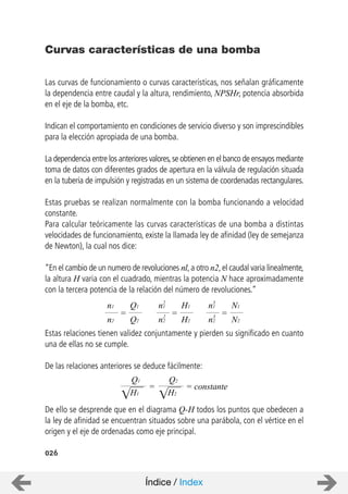 026
Curvas características de una bomba
Las curvas de funcionamiento o curvas características, nos señalan gráficamente
la dependencia entre caudal y la altura, rendimiento, NPSHr, potencia absorbida
en el eje de la bomba, etc.
Indican el comportamiento en condiciones de servicio diverso y son imprescindibles
para la elección apropiada de una bomba.
La dependencia entre los anteriores valores,se obtienen en el banco de ensayos mediante
toma de datos con diferentes grados de apertura en la válvula de regulación situada
en la tubería de impulsión y registradas en un sistema de coordenadas rectangulares.
Estas pruebas se realizan normalmente con la bomba funcionando a velocidad
constante.
Para calcular teóricamente las curvas características de una bomba a distintas
velocidades de funcionamiento, existe la llamada ley de afinidad (ley de semejanza
de Newton), la cual nos dice:
“En el cambio de un numero de revoluciones nl,a otro n2,el caudal varia linealmente,
la altura H varia con el cuadrado, mientras la potencia N hace aproximadamente
con la tercera potencia de la relación del número de revoluciones.”
Estas relaciones tienen validez conjuntamente y pierden su significado en cuanto
una de ellas no se cumple.
De las relaciones anteriores se deduce fácilmente:
De ello se desprende que en el diagrama Q-H todos los puntos que obedecen a
la ley de afinidad se encuentran situados sobre una parábola, con el vértice en el
origen y el eje de ordenadas como eje principal.
=
n1
n2
Q1
Q2
=
n1
n2
H1
H2
2
2 =
n1
n2
N1
N2
3
3
=
H1
Q1
H2
Q2
= constante
Índice / Index
 