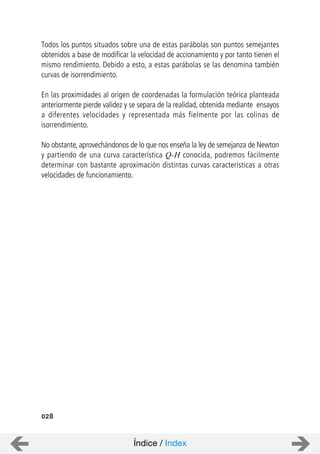 Todos los puntos situados sobre una de estas parábolas son puntos semejantes
obtenidos a base de modificar la velocidad de accionamiento y por tanto tienen el
mismo rendimiento. Debido a esto, a estas parábolas se las denomina también
curvas de isorrendimiento.
En las proximidades al origen de coordenadas la formulación teórica planteada
anteriormente pierde validez y se separa de la realidad, obtenida mediante ensayos
a diferentes velocidades y representada más fielmente por las colinas de
isorrendimiento.
No obstante, aprovechándonos de lo que nos enseña la ley de semejanza de Newton
y partiendo de una curva característica Q-H conocida, podremos fácilmente
determinar con bastante aproximación distintas curvas características a otras
velocidades de funcionamiento.
028
Índice / Index
 