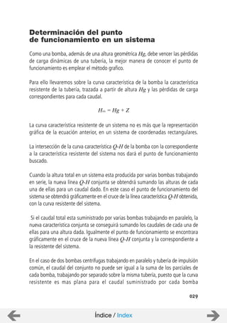 029
Como una bomba, además de una altura geométrica Hg, debe vencer las pérdidas
de carga dinámicas de una tubería, la mejor manera de conocer el punto de
funcionamiento es emplear el método grafico.
Para ello llevaremos sobre la curva característica de la bomba la característica
resistente de la tubería, trazada a partir de altura Hg y las pérdidas de carga
correspondientes para cada caudal.
La curva característica resistente de un sistema no es más que la representación
gráfica de la ecuación anterior, en un sistema de coordenadas rectangulares.
La intersección de la curva característica Q-H de la bomba con la correspondiente
a la característica resistente del sistema nos dará el punto de funcionamiento
buscado.
Cuando la altura total en un sistema esta producida por varias bombas trabajando
en serie, la nueva línea Q-H conjunta se obtendrá sumando las alturas de cada
una de ellas para un caudal dado. En este caso el punto de funcionamiento del
sistema se obtendrá gráficamente en el cruce de la línea característica Q-H obtenida,
con la curva resistente del sistema.
Si el caudal total esta suministrado por varias bombas trabajando en paralelo, la
nueva característica conjunta se conseguirá sumando los caudales de cada una de
ellas para una altura dada. Igualmente el punto de funcionamiento se encontrara
gráficamente en el cruce de la nueva línea Q-H conjunta y la correspondiente a
la resistente del sistema.
En el caso de dos bombas centrifugas trabajando en paralelo y tubería de impulsión
común, el caudal del conjunto no puede ser igual a la suma de los parciales de
cada bomba, trabajando por separado sobre la misma tubería, puesto que la curva
resistente es mas plana para el caudal suministrado por cada bomba
Determinación del punto
de funcionamiento en un sistema
Hsis = Hg + Z
Índice / Index
 