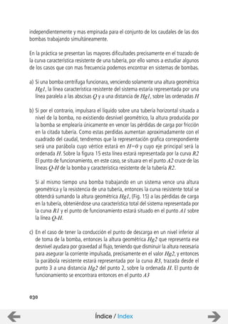independientemente y mas empinada para el conjunto de los caudales de las dos
bombas trabajando simultáneamente.
En la práctica se presentan las mayores dificultades precisamente en el trazado de
la curva característica resistente de una tubería, por ello vamos a estudiar algunos
de los casos que con mas frecuencia podemos encontrar en sistemas de bombas.
a) Si una bomba centrifuga funcionara, venciendo solamente una altura geométrica
Hg1, la línea característica resistente del sistema estaría representada por una
línea paralela a las abscisas Q y a una distancia de Hg1, sobre las ordenadas H
b) Si por el contrario, impulsara el líquido sobre una tubería horizontal situada a
nivel de la bomba, no existiendo desnivel geométrico, la altura producida por
la bomba se emplearía únicamente en vencer las pérdidas de carga por fricción
en la citada tubería. Como estas perdidas aumentan aproximadamente con el
cuadrado del caudal, tendremos que la representación grafica correspondiente
será una parábola cuyo vértice estará en H=0 y cuyo eje principal será la
ordenada H. Sobre la figura 15 esta línea estará representada por la curva R2
El punto de funcionamiento, en este caso, se situara en el punto A2 cruce de las
líneas Q-H de la bomba y característica resistente de la tubería R2.
Si al mismo tiempo una bomba trabajando en un sistema vence una altura
geométrica y la resistencia de una tubería, entonces la curva resistente total se
obtendrá sumando la altura geométrica Hg1, (Fig. 15) a las pérdidas de carga
en la tubería, obteniéndose una característica total del sistema representada por
la curva R1 y el punto de funcionamiento estará situado en el punto A1 sobre
la línea Q-H.
c) En el caso de tener la conducción el punto de descarga en un nivel inferior al
de toma de la bomba, entonces la altura geométrica Hg2 que representa ese
desnivel ayudara por gravedad al flujo, teniendo que disminuir la altura necesaria
para asegurar la corriente impulsada, precisamente en el valor Hg2, y entonces
la parábola resistente estará representada por la curva R3, trazada desde el
punto 3 a una distancia Hg2 del punto 2, sobre la ordenada H. El punto de
funcionamiento se encontrara entonces en el punto A3
030
Índice / Index
 