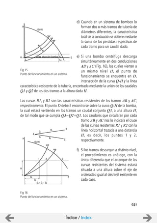 031
d) Cuando en un sistema de bombeo lo
forman dos o más tramos de tubería de
diámetros diferentes, la característica
total de la conducción se obtiene mediante
la suma de las perdidas respectivas de
cada tramo para un caudal dado.
e) Si una bomba centrifuga descarga
simultáneamente en dos conducciones
AB y AC (Fig. 16), las cuales vierten a
un mismo nivel H, el punto de
funcionamiento se encuentra en D,
intersección de la curva Q-H y la línea
característica resistente de la tubería, encontrada mediante la unión de los caudales
Q1 y Q2 de los dos tramos a la altura dada H.
Las curvas R1, y R2 son las características resistentes de los tramos AB y AC,
respectivamente. El punto D deberá encontrarse sobre la curva Q-H de la bomba,
la cual estará vertiendo en los tramos un caudal conjunto Q3, a una altura H,
de tal modo que se cumpla Q3=Q2+Q1. Los caudales que circularan por cada
tramo AB y AC nos lo indicara el cruce
de las curvas resistentes R1 y R2 con la
línea horizontal trazada a una distancia
H, es decir, los puntos 1 y 2,
respectivamente.
f) Si los tramos descargan a distinto nivel,
el procedimiento es análogo, con la
única diferencia que el arranque de las
curvas resistentes del sistema estará
situada a una altura sobre el eje de
ordenadas igual al desnivel existente en
cada caso.
Fig 15
Punto de funcionamiento en un sistema.
Fig 16
Punto de funcionamiento en un sistema.
A
Q1
R1
B
C
R2
Q2
H
(Q-H)
R1
R2
H
1 2 D
QQ1
Q2
Q3 = Q1 + Q2
Línea situación bomba Hg1
Hg2
QH =O
1
2
3
R1
R2
R3
A1
A2
A3
(Q-H)
H
Índice / Index
 